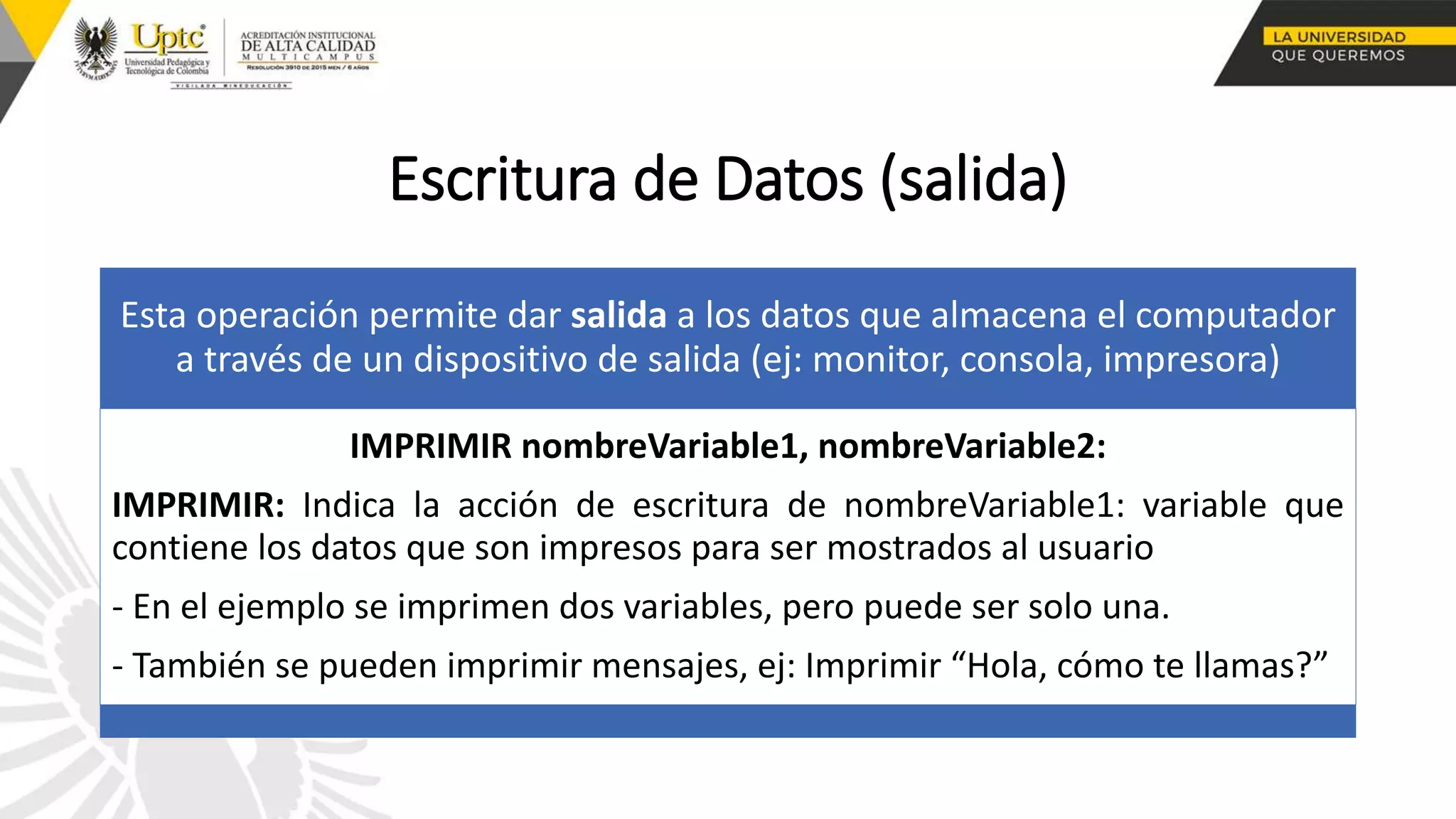 Escritura de Datos (salida)
Esta operación permite dar salida a los datos que almacena el computador
a través de un dispositivo de salida (ej: monitor, consola, impresora)
IMPRIMIR nombreVariable1, nombreVariable2:
IMPRIMIR: Indica la acción de escritura de nombreVariable1: variable que
contiene los datos que son impresos para ser mostrados al usuario
- En el ejemplo se imprimen dos variables, pero puede ser solo una.
- También se pueden imprimir mensajes, ej: Imprimir “Hola, cómo te llamas?”
 