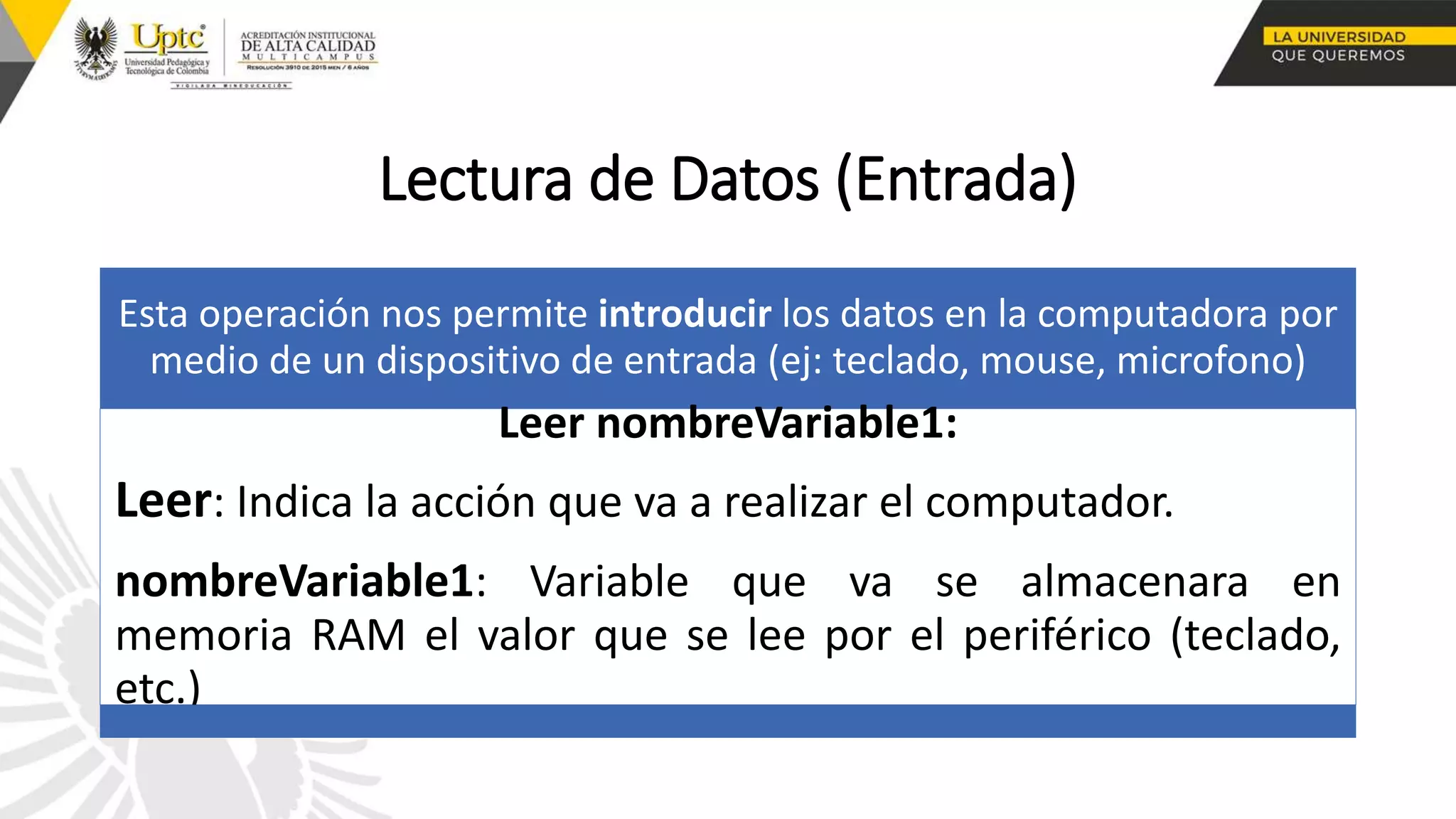 Lectura de Datos (Entrada)
Esta operación nos permite introducir los datos en la computadora por
medio de un dispositivo de entrada (ej: teclado, mouse, microfono)
Leer nombreVariable1:
Leer: Indica la acción que va a realizar el computador.
nombreVariable1: Variable que va se almacenara en
memoria RAM el valor que se lee por el periférico (teclado,
etc.)
 