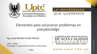 Elementos para solucionar problemas en
pseudocódigo
Ing. Josué Nicolás Pinzón Villamil
UPTC – FESAD
Tecnología en Programación de Sistemas Informáticos
2020-I
 