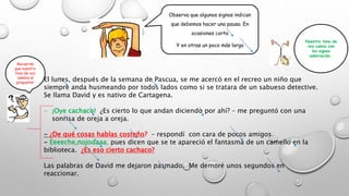 Observa que algunos signos indican
que debemos hacer una pausa. En
ocasiones corta
Y en otras un poco más larga
El lunes, después de la semana de Pascua, se me acercó en el recreo un niño que
siempre anda husmeando por todos lados como si se tratara de un sabueso detective.
Se llama David y es nativo de Cartagena.
- ¡Oye cachaco! ¿Es cierto lo que andan diciendo por ahí? – me preguntó con una
sonrisa de oreja a oreja.
- ¿De qué cosas hablas costeño? – respondí con cara de pocos amigos.
- Eeeeche,nojodaaa, pues dicen que se te apareció el fantasma de un camello en la
biblioteca. ¿Es eso cierto cachaco?
Las palabras de David me dejaron pasmado. Me demoré unos segundos en
reaccionar.
Nuestro tono de
voz camia con
los signos
admiración…
Recuerda
que nuestro
tono de voz
cambia al
preguntar