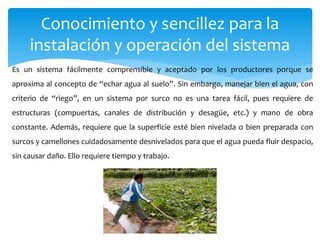 Conocimiento y sencillez para la
instalación y operación del sistema
Es un sistema fácilmente comprensible y aceptado por los productores porque se
aproxima al concepto de “echar agua al suelo”. Sin embargo, manejar bien el agua, con
criterio de “riego”, en un sistema por surco no es una tarea fácil, pues requiere de
estructuras (compuertas, canales de distribución y desagüe, etc.) y mano de obra
constante. Además, requiere que la superficie esté bien nivelada o bien preparada con
surcos y camellones cuidadosamente desnivelados para que el agua pueda fluir despacio,
sin causar daño. Ello requiere tiempo y trabajo.
 