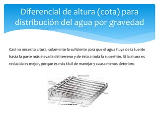 Diferencial de altura (cota) para
distribución del agua por gravedad
Casi no necesita altura, solamente la suficiente para que el agua fluya de la fuente
hasta la parte más elevada del terreno y de ésta a toda la superficie. Si la altura es
reducida es mejor, porque es más fácil de manejar y causa menos deterioro.
 