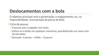 Deslocamentos com a bola
O objetivo principal será a penetração, o engajamento, ou, na
impossibilidade, manutenção da posse da bola.
Ciclo de passos:
3 passos para o jogador com bola;
Utiliza-se o drible em qualquer momento, possibilitando um novo ciclo
de passadas;
Exemplo: 3 passos – drible – 3 passos
 