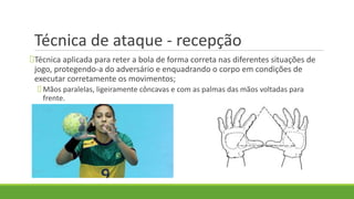 Técnica de ataque - recepção
Técnica aplicada para reter a bola de forma correta nas diferentes situações de
jogo, protegendo-a do adversário e enquadrando o corpo em condições de
executar corretamente os movimentos;
Mãos paralelas, ligeiramente côncavas e com as palmas das mãos voltadas para
frente.
 