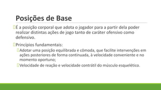 Posições de Base
É a posição corporal que adota o jogador para a partir dela poder
realizar distintas ações de jogo tanto de caráter ofensivo como
defensivo.
Princípios fundamentais:
Adotar uma posição equilibrada e cômoda, que facilite intervenções em
ações posteriores de forma continuada, à velocidade conveniente e no
momento oportuno;
Velocidade de reação e velocidade contrátil do músculo esquelético.
 