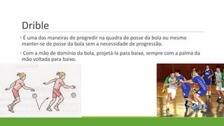 Drible
• É uma das maneiras de progredir na quadra de posse da bola ou mesmo
manter-se de posse da bola sem a necessidade de progressão.
• Com a mão de domínio da bola, projetá-la para baixo, sempre com a palma da
mão voltada para baixo.
 
