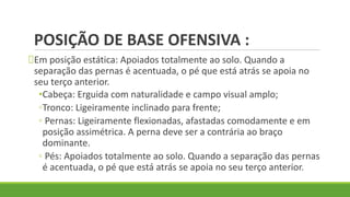 POSIÇÃO DE BASE OFENSIVA :
Em posição estática: Apoiados totalmente ao solo. Quando a
separação das pernas é acentuada, o pé que está atrás se apoia no
seu terço anterior.
•Cabeça: Erguida com naturalidade e campo visual amplo;
◦Tronco: Ligeiramente inclinado para frente;
◦ Pernas: Ligeiramente flexionadas, afastadas comodamente e em
posição assimétrica. A perna deve ser a contrária ao braço
dominante.
◦ Pés: Apoiados totalmente ao solo. Quando a separação das pernas
é acentuada, o pé que está atrás se apoia no seu terço anterior.
 