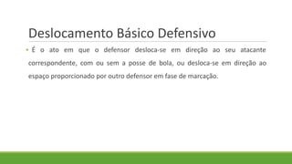 Deslocamento Básico Defensivo
▪ É o ato em que o defensor desloca-se em direção ao seu atacante
correspondente, com ou sem a posse de bola, ou desloca-se em direção ao
espaço proporcionado por outro defensor em fase de marcação.
 