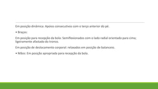 Em posição dinâmica: Apoios consecutivos com o terço anterior do pé.
• Braços:
Em posição para recepção da bola: Semiflexionados com o lado radial orientado para cima;
ligeiramente afastado do tronco.
Em posição de deslocamento corporal: relaxados em posição de balanceio.
• Mãos: Em posição apropriada para recepção da bola.
 