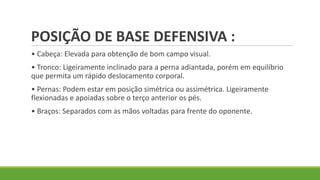 POSIÇÃO DE BASE DEFENSIVA :
• Cabeça: Elevada para obtenção de bom campo visual.
• Tronco: Ligeiramente inclinado para a perna adiantada, porém em equilíbrio
que permita um rápido deslocamento corporal.
• Pernas: Podem estar em posição simétrica ou assimétrica. Ligeiramente
flexionadas e apoiadas sobre o terço anterior os pés.
• Braços: Separados com as mãos voltadas para frente do oponente.
 