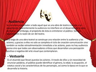 - Audiencia
Se considera espectador a todo aquel que ve una obra de teatro o acude a un
espectáculo. Aparentemente la audiencia no interfiere en el desarrollo de la obra
de teatro, sin embargo, el propósito de ésta es entretener al público. Son los
espectadores la razón de ser del teatro.
A lo largo de una obra teatral se construye una relación entre la audiencia y los
actores; y gracias a ellos no solo se completa el ciclo de creación-comunicación sino
también se recibe retroalimentación inmediata a los actores, pues no hay audiencia
pasiva sino que todos son observadores críticos que desarrollan una percepción
positiva o negativa del arte visual que contemplaron.
- Vestuario
Es el atuendo que llevan puestos los actores. A través de ellos y sin necesidad de
enunciar palabras, el público puede identificar el género, la edad, la ocupación, el
estatus social y las características de los personajes, así como la época en la que se
desarrolla la historia.
 