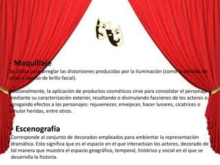 - Maquillaje
Se utiliza para arreglar las distorsiones producidas por la iluminación (como la pérdida de
color o exceso de brillo facial).
Adicionalmente, la aplicación de productos cosméticos sirve para consolidar el personaje
mediante su caracterización exterior, resaltando o disimulando facciones de los actores o
agregando efectos a los personajes: rejuvenecer, envejecer, hacer lunares, cicatrices o
simular heridas, entre otros.
- Escenografía
Corresponde al conjunto de decorados empleados para ambientar la representación
dramática. Esto significa que es el espacio en el que interactúan los actores, decorado de
tal manera que muestra el espacio geográfico, temporal, histórico y social en el que se
desarrolla la historia.
 