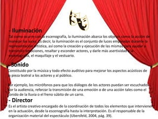 - Iluminación
Tal como ocurre con la escenografía, la iluminación abarca los objetos como la acción de
manejar las luces. Es decir, la iluminación es el conjunto de luces empleadas durante la
representación artística, así como la creación y ejecución de las mismas para ayudar a
transmitir emociones, resaltar y esconder actores, y darle más asertividad a la
escenografía, el maquillaje y el vestuario.
- Sonido
Constituido por la música y todo efecto auditivo para mejorar los aspectos acústicos de
la pieza teatral a los actores y al público.
Por ejemplo, los micrófonos para que los diálogos de los actores puedan ser escuchados
por la audiencia, reforzar la transmisión de una emoción o de una acción tales como el
sonido de la lluvia o el freno súbito de un carro.
- Director
Es el artista creativo encargado de la coordinación de todos los elementos que intervienen
en la actuación, desde la escenografía hasta la interpretación. Es el responsable de la
organización material del espectáculo (Ubersfeld, 2004, pág. 39).
 