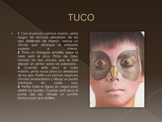    1. Con el pincel y pintura marrón, pinta
    rasgos de lechuza alrededor de los
    ojos. Rellénalo de marrón, menos un
    círculo que abarque el párpado
    superior              e           inferior.
    2. Pinta un triángulo amarillo sobre la
    nariz; será el pico. Pinta de color
    naranja los dos círculos que se han
    dejado sin pintar sobre los párpados .
    3. Cuando esté seco el color
    marrón, pinta rayas blancas alrededor
    de los ojos. Perfila con pintura negra los
    círculos anaranjados y dibuja un punto
    centrado         en       cada       uno.
    4. Perfila toda la figura en negro para
    definir los bordes. Cuando esté seco el
    punto del ojo, añade un puntito
    blanco para que «brille».
 