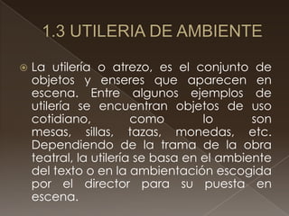    La utilería o atrezo, es el conjunto de
    objetos y enseres que aparecen en
    escena. Entre algunos ejemplos de
    utilería se encuentran objetos de uso
    cotidiano,          como        lo      son
    mesas, sillas, tazas, monedas, etc.
    Dependiendo de la trama de la obra
    teatral, la utilería se basa en el ambiente
    del texto o en la ambientación escogida
    por el director para su puesta en
    escena.
 
