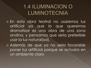  En esta obra teatral no usaremos luz
  artificial ya que lo que queremos
  dramatizar es una obra de una zona
  andina, y pensamos que seria preferible
  usar la luz natural(sol).
 Además de que ya no seria favorable
  poner luz artificial porque se actuara en
  un ambiente claro
 