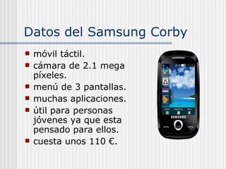 Datos del Samsung Corby móvil táctil. cámara de 2.1 mega píxeles. menú de 3 pantallas. muchas aplicaciones.  útil para personas jóvenes ya que esta pensado para ellos. cuesta unos 110 €. 