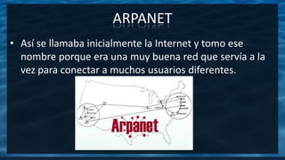 ARPANET
• Así se llamaba inicialmente la Internet y tomo ese
nombre porque era una muy buena red que servía a la
vez para conectar a muchos usuarios diferentes.
 