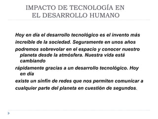 IMPACTO DE TECNOLOGÍA EN
EL DESARROLLO HUMANO
Hoy en día el desarrollo tecnológico es el invento más
increíble de la sociedad. Seguramente en unos años
podremos sobrevolar en el espacio y conocer nuestro
planeta desde la atmósfera. Nuestra vida está
cambiando
rápidamente gracias a un desarrollo tecnológico. Hoy
en día
existe un sinfín de redes que nos permiten comunicar a
cualquier parte del planeta en cuestión de segundos.
 