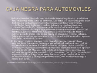 CAJA NEGRA PARA AUTOMOVILES      El dispositivo está diseñado para ser instalado en cualquier tipo de vehículo, desde turismos hasta flotas de camiones. Los datos y el video que graba están destinados a deducir responsabilidades en caso de tener un percance, controlar las flotas logísticas o evaluar la forma de conducción de sus chóferes. Su instalación no requiere de la manipulación de los sistemas internos del vehículo ya que se puede colocarse fácilmente en el interior del habitáculo, junto al parabrisas. Una cámara de vídeo orientada hacia el exterior permite grabar todo lo que ocurre en el camino, frente al vehículo. Esta se puede activar manualmente o de forma automática cuando el aparato detecta un movimiento brusco.       El Car Ángel registra, además, como hacen las cajas negras auténticas, informaciones referentes a la navegación: velocidad, aceleraciones, posición en Google maps, etcétera. Para ello utiliza un tacógrafo digital con GPS. La información se almacena simultáneamente en la memoria interna del aparato y en una tarjeta SD. Mediante esta tarjeta, el instrumento se conecta a un software que puede estar instalado en un ordenador. Por medio este software, se pueden analizar luego los vídeos y las rutas, que se pueden almacenar incluso encriptadas y protegidos por contraseña, con lo que se restringe el acceso a los datos.(PARA MAS INFORMACION VISITE http://www.muyinteresante.es/una-caja-negra-para-automoviles)