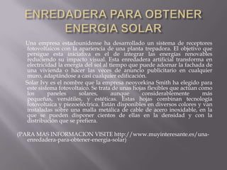 ENREDADERA PARA OBTENER ENERGIA SOLAR      Una empresa estadounidense ha desarrollado un sistema de receptores fotovoltaicoscon la apariencia de una planta trepadora. El objetivo que persigue esta iniciativa es el de integrar las energías renovables reduciendo su impacto visual. Esta enredadera artificial transforma en electricidad la energía del sol al tiempo que puede adornar la fachada de una vivienda o hacer las veces de anuncio publicitario en cualquier muro, adaptándose a casi cualquier edificación.      Solar Ivy es el nombre que la empresa neoyorkina Smith ha elegido para este sistema fotovoltaico. Se trata de unas hojas flexibles que actúan como los paneles solares, aunque considerablemente más pequeñas, versátiles, y estéticas. Estas hojas combinan tecnología fotovoltaica y piezoeléctrica. Están disponibles en diversos colores y van instaladas sobre una malla metálica de cable de acero inoxidable, en la que se pueden disponer cientos de ellas en la densidad y con la distribución que se prefiera.(PARA MAS INFORMACION VISITE http://www.muyinteresante.es/una-enredadera-para-obtener-energia-solar)