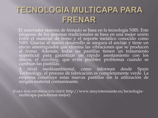 TECNOLOGIA MULTICAPA PARA FRENAR      El innovador sistema de frenado se basa en la tecnología NRS. Este progreso de los sistemas tradicionales se basa en una mejor unión entre el material de freno y el soporte metálico conocido como NRS. Gracias al nuevo desarrollo se asegura el anclaje y tiene un efecto amortiguador que elimina las vibraciones que se producen al frenar. Además, todas las pastillas tienen un tratamiento superficial para garantizar un rápido asentamiento con los discos, el scorching, que evita posibles problemas cuando se cambian las pastillas.      A nivel medioambiental, como informan desde Spain Technology, el proceso de fabricación es completamente verde. La empresa construye estas nuevas pastillas sin la utilización de ningún material contaminante. (PARA MAS INFORMACION VISITE http://www.muyinteresante.es/tecnologia-multicapa-para-frenar-mejor)