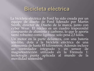 Bicicleta eléctrica    La bicicleta eléctricade Ford ha sido creada por un equipo de diseño de Ford liderado por Martin Smith, director de Diseño de la marca, junto con cyber Wear. El núcleo es un cuadro trapezoidal compuesto de aluminio y carbono, lo que le aporta tanto robustez como ligereza: solo pesa 2,5 kilos.     Un motor en la parte delantera, con una batería ión-litio, dota a la bicicleta eléctrica de una autonomía de hasta 85 kilómetros. Además incluye un controlador integrado y un sensor de magnetostricción utilizado en la Fórmula 1: tecnología punta aplicada al mundo de la movilidad sostenible