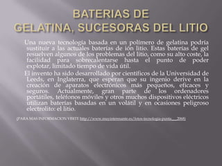 BATERIAS DE GELATINA, SUCESORAS DEL LITIO     Una nueva tecnología basada en un polímero de gelatina podría sustituir a las actuales baterías de ión litio. Estas baterías de gel resuelven algunos de los problemas del litio, como su alto coste, la facilidad para sobrecalentarse hasta el punto de poder explotar, limitado tiempo de vida útil.     El invento ha sido desarrollado por científicos de la Universidad de Leeds, en Inglaterra, que esperan que su ingenio derive en la creación de aparatos electrónicos más pequeños, eficaces y seguros. Actualmente, gran parte de los ordenadores portátiles, teléfonos móviles y otros muchos dispositivos eléctricos utilizan baterías basadas en un volátil y en ocasiones peligroso electrolito: el litio.(PARA MAS INFORMACION VISITE http://www.muyinteresante.es/fotos-tecnologia-punta___2068) 
