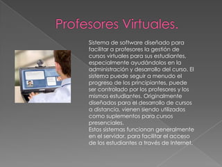 Profesores Virtuales.Sistema de software diseñado para facilitar a profesores la gestión de cursos virtuales para sus estudiantes, especialmente ayudándolos en la administración y desarrollo del curso. El sistema puede seguir a menudo el progreso de los principiantes, puede ser controlado por los profesores y los mismos estudiantes. Originalmente diseñados para el desarrollo de cursos a distancia, vienen siendo utilizados como suplementos para cursos presenciales.Estos sistemas funcionan generalmente en el servidor, para facilitar el acceso de los estudiantes a través de Internet.