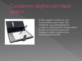 Cuaderno digital con lápiz ópticoEl "libro digital" consiste en una computadora para clase, tipo notebook, que reemplazará al cuaderno tradicional en el largo plazo. Un libro que hará las veces de cuaderno digital, similar a una computadora portátil