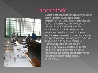 Laboratorio Lugar dotado de los medios necesarios para realizar investigaciones, experimentos, prácticas y trabajos de carácter científico, tecnológico o técnico. Los laboratorios están equipados con instrumentos de medida o equipos con los que se realizan experimentos, investigaciones o prácticas diversas, según la rama de la ciencia a la que se dedique. También puede ser un aula o dependencia de cualquier centro docente acondicionada para el desarrollo de clases prácticas y otros trabajos relacionados con la enseñanza.