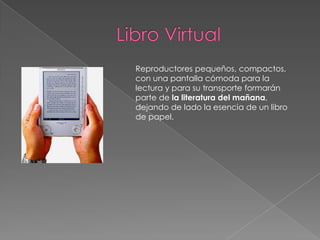 Libro VirtualReproductores pequeños, compactos, con una pantalla cómoda para la lectura y para su transporte formarán parte de la literatura del mañana, dejando de lado la esencia de un libro de papel.