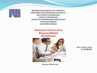 REPÚBLICA BOLIVARIANA DE VENEZUELA
MINISTERIO DEL PODER POPULAR PARA LA
EDUCACIÓN UNIVERSITARIA,
CIENCIA Y TECNOLOGÍA
INSTITUTO UNIVERSITARIO POLITÉCNICO
“SANTIAGO MARIÑO”
EXTENSIÓN BARINAS
Autor: Ronal Treno
C.I 19.350.728
Barinas, Febrero 2017
Elementos Teóricos de la
Responsabilidad
Disciplinaria
 