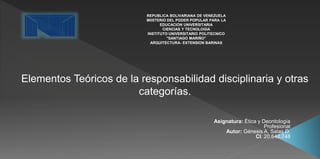 Elementos Teóricos de la responsabilidad disciplinaria y otras
categorías.
REPUBLICA BOLIVARIANA DE VENEZUELA
MIISTERIO DEL PODER POPULAR PARA LA
EDUCACION UNIVERSITARIA
CIENCIAS Y TECNOLOGIA
INSTITUTO UNIVERSITARIO POLITECNICO
"SANTIAGO MARIÑO"
ARQUITECTURA- EXTENSION BARINAS
Asignatura: Ética y Deontología
Profesional
Autor: Génesis A. Salas D.
CI: 20.642.748
 