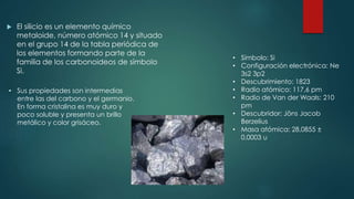  El silicio es un elemento químico
metaloide, número atómico 14 y situado
en el grupo 14 de la tabla periódica de
los elementos formando parte de la
familia de los carbonoideos de símbolo
Si.
• Sus propiedades son intermedias
entre las del carbono y el germanio.
En forma cristalina es muy duro y
poco soluble y presenta un brillo
metálico y color grisáceo.
• Símbolo: Si
• Configuración electrónica: Ne
3s2 3p2
• Descubrimiento: 1823
• Radio atómico: 117,6 pm
• Radio de Van der Waals: 210
pm
• Descubridor: Jöns Jacob
Berzelius
• Masa atómica: 28,0855 ±
0,0003 u
 