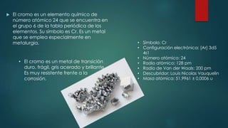  El cromo es un elemento químico de
número atómico 24 que se encuentra en
el grupo 6 de la tabla periódica de los
elementos. Su símbolo es Cr. Es un metal
que se emplea especialmente en
metalurgia.
• El cromo es un metal de transición
duro, frágil, gris acerado y brillante.
Es muy resistente frente a la
corrosión.
• Símbolo: Cr
• Configuración electrónica: [Ar] 3d5
4s1
• Número atómico: 24
• Radio atómico: 128 pm
• Radio de Van der Waals: 200 pm
• Descubridor: Louis Nicolas Vauquelin
• Masa atómica: 51,9961 ± 0,0006 u
 