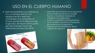 USO EN EL CUERPO HUMANO
 Este micromineral cuyo símbolo es
Cr y su número atómico 24,
aparece en el cuerpo en
cantidades muy pequeñas. El
Cromo aumenta la tolerancia de
la glucosa, de hecho forma parte
del denominado Factor de
Tolerancia a la Glucosa (GTF),
• Interviene activamente en la regulación
de los niveles de azúcar en sangre.
• Ayuda a mantener nivelados el
colesterol y los triglicéridos.
• Ayuda a combatir la arterioesclerosis.
• Junto al Hierro, favorece el transporte
de proteínas en el organismo.
• Participa en el metabolismo de los
hidratos de carbono.
 