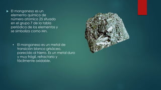  El manganeso es un
elemento químico de
número atómico 25 situado
en el grupo 7 de la tabla
periódica de los elementos y
se simboliza como Mn.
• El manganeso es un metal de
transición blanco grisáceo,
parecido al hierro. Es un metal duro
y muy frágil, refractario y
fácilmente oxidable.
 