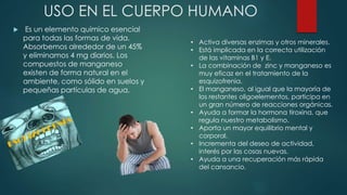 USO EN EL CUERPO HUMANO
 Es un elemento químico esencial
para todas las formas de vida.
Absorbemos alrededor de un 45%
y eliminamos 4 mg diarios. Los
compuestos de manganeso
existen de forma natural en el
ambiente, como sólido en suelos y
pequeñas partículas de agua.
• Activa diversas enzimas y otros minerales.
• Está implicada en la correcta utilización
de las vitaminas B1 y E.
• La combinación de zinc y manganeso es
muy eficaz en el tratamiento de la
esquizofrenia.
• El manganeso, al igual que la mayoría de
los restantes oligoelementos, participa en
un gran número de reacciones orgánicas.
• Ayuda a formar la hormona tiroxina, que
regula nuestro metabolismo.
• Aporta un mayor equilibrio mental y
corporal.
• Incrementa del deseo de actividad,
interés por las cosas nuevas.
• Ayuda a una recuperación más rápida
del cansancio.
 