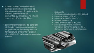  El hierro o fierro es un elemento
químico de número atómico 26
situado en el grupo 8, periodo 4 de
la tabla periódica de los
elementos. Su símbolo es Fe y tiene
una masa atómica de 55,6 u.
• Es un metal maleable, de color gris
plateado y presenta propiedades
magnéticas; es ferromagnético a
temperatura ambiente y presión
atmosférica. Es extremadamente duro
y denso.
• Símbolo: Fe
• Configuración electrónica: [Ar] 3d6 4s2
• Punto de fusión: 1.538 °C
• Punto de ebullición: 2.862 °C
• Número atómico: 26
• Masa atómica: 55,845 ± 0,002 u
• Serie química: Metal, Metal de
transición, Elementos del periodo 4,
Elementos del grupo 8, Metal pesado
 