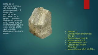 El litio es un
elemento químico
de símbolo Li y
número atómico 3.
En la tabla
periódica, se
encuentra en el
grupo 1, entre los
elementos alcalinos.
En su forma pura, es
un metal blando, de
color blanco plata,
que se oxida
rápidamente en aire
o agua.
• Símbolo: Li
• Configuración electrónica:
[He] 2s1
• Electrones por nivel: 2,1
• Número atómico: 3
• Descubrimiento: 1817
• Descubridor: Johann
Arfvedson
• Masa atómica: 6,941 ± 0,002 u
 