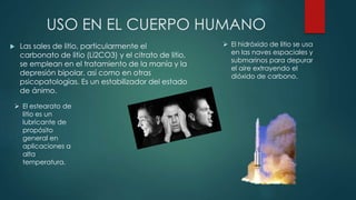USO EN EL CUERPO HUMANO
 Las sales de litio, particularmente el
carbonato de litio (Li2CO3) y el citrato de litio,
se emplean en el tratamiento de la manía y la
depresión bipolar, así como en otras
psicopatologías. Es un estabilizador del estado
de ánimo.
 El estearato de
litio es un
lubricante de
propósito
general en
aplicaciones a
alta
temperatura.
 El hidróxido de litio se usa
en las naves espaciales y
submarinos para depurar
el aire extrayendo el
dióxido de carbono.
 
