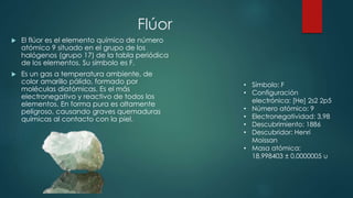 Flúor
 El flúor es el elemento químico de número
atómico 9 situado en el grupo de los
halógenos (grupo 17) de la tabla periódica
de los elementos. Su símbolo es F.
 Es un gas a temperatura ambiente, de
color amarillo pálido, formado por
moléculas diatómicas. Es el más
electronegativo y reactivo de todos los
elementos. En forma pura es altamente
peligroso, causando graves quemaduras
químicas al contacto con la piel.
• Símbolo: F
• Configuración
electrónica: [He] 2s2 2p5
• Número atómico: 9
• Electronegatividad: 3,98
• Descubrimiento: 1886
• Descubridor: Henri
Moissan
• Masa atómica:
18,998403 ± 0,0000005 u
 