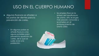 USO EN EL CUERPO HUMANO
 Algunos fluoruros se añaden a
las pastas de dientes para la
prevención de caries.
• En algunos países se
añade fluoruro a las
aguas potables para
prevenir la aparición de
caries, de lo que se
suele aviar a la
población.
• Se emplea flúor en la
síntesis del hexafluoruro
de uranio, UF6, es el gas
más pesado conocido y
se emplea en el
enriquecimiento de
Uranio 235U.
 