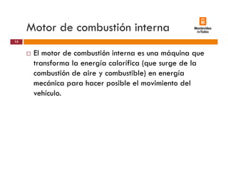 Motor de combustión interna
El motor de combustión interna es una máquina que
13
El motor de combustión interna es una máquina que
transforma la energía calorífica (que surge de la
combustión de aire y combustible) en energíay ) g
mecánica para hacer posible el movimiento del
vehículo.
 