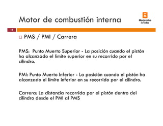 Motor de combustión interna
PMS / PMI / Carrera
18
/ /
PMS: Punto Muerto Superior - La posición cuando el pistón
h l d l lí i i id lha alcanzado el límite superior en su recorrido por el
cilindro.
PMI: Punto Muerto Inferior - La posición cuando el pistón ha
alcanzado el límite inferior en su recorrido por el cilindro.
Carrera: La distancia recorrida por el pistón dentro del
cilindro desde el PMI al PMS
 