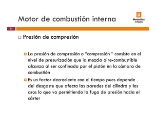 Motor de combustión interna
Presión de compresión
25
Presión de compresión
L ió d ió “ ió “ i t lLa presión de compresión o “compresión “ consiste en el
nivel de presurización que la mezcla aire-combustible
alcanza al ser confinada por el pistón en la cámara dep p
combustión
Es un factor decreciente con el tiempo pues depende
del desgaste que afecta las paredes del cilindro y los
aros lo que va permitiendo la fuga de presión hacia el
cártercárter
 