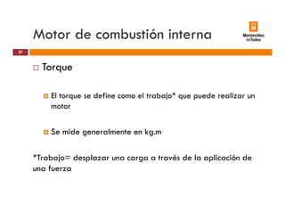 Motor de combustión interna
Torque
27
Torque
El torque se define como el trabajo* que puede realizar unEl torque se define como el trabajo que puede realizar un
motor
Se mide generalmente en kg.m
*Trabajo= desplazar una carga a través de la aplicación de
una fuerza
 
