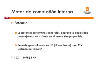 Motor de combustión interna
Potencia
28
Potencia
La potencia en términos generales expresa la capacidadLa potencia en términos generales, expresa la capacidad
para ejecutar un trabajo en el menor tiempo posible.
Se mide generalmente en HP (Horse Power) o en C.V
(caballo de vapor)*
* 1 CV = 0,9863 HP
 
