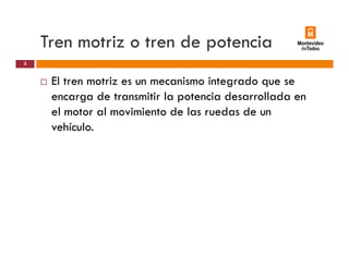 Tren motriz o tren de potenciap
El tren motriz es un mecanismo integrado que se
3
El tren motriz es un mecanismo integrado que se
encarga de transmitir la potencia desarrollada en
el motor al movimiento de las ruedas de un
vehículo.
 